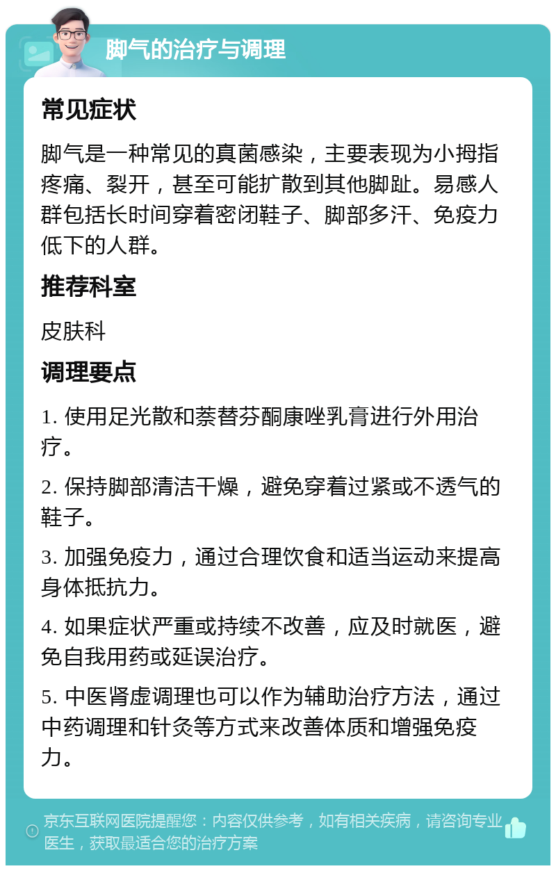 脚气的治疗与调理 常见症状 脚气是一种常见的真菌感染，主要表现为小拇指疼痛、裂开，甚至可能扩散到其他脚趾。易感人群包括长时间穿着密闭鞋子、脚部多汗、免疫力低下的人群。 推荐科室 皮肤科 调理要点 1. 使用足光散和萘替芬酮康唑乳膏进行外用治疗。 2. 保持脚部清洁干燥，避免穿着过紧或不透气的鞋子。 3. 加强免疫力，通过合理饮食和适当运动来提高身体抵抗力。 4. 如果症状严重或持续不改善，应及时就医，避免自我用药或延误治疗。 5. 中医肾虚调理也可以作为辅助治疗方法，通过中药调理和针灸等方式来改善体质和增强免疫力。