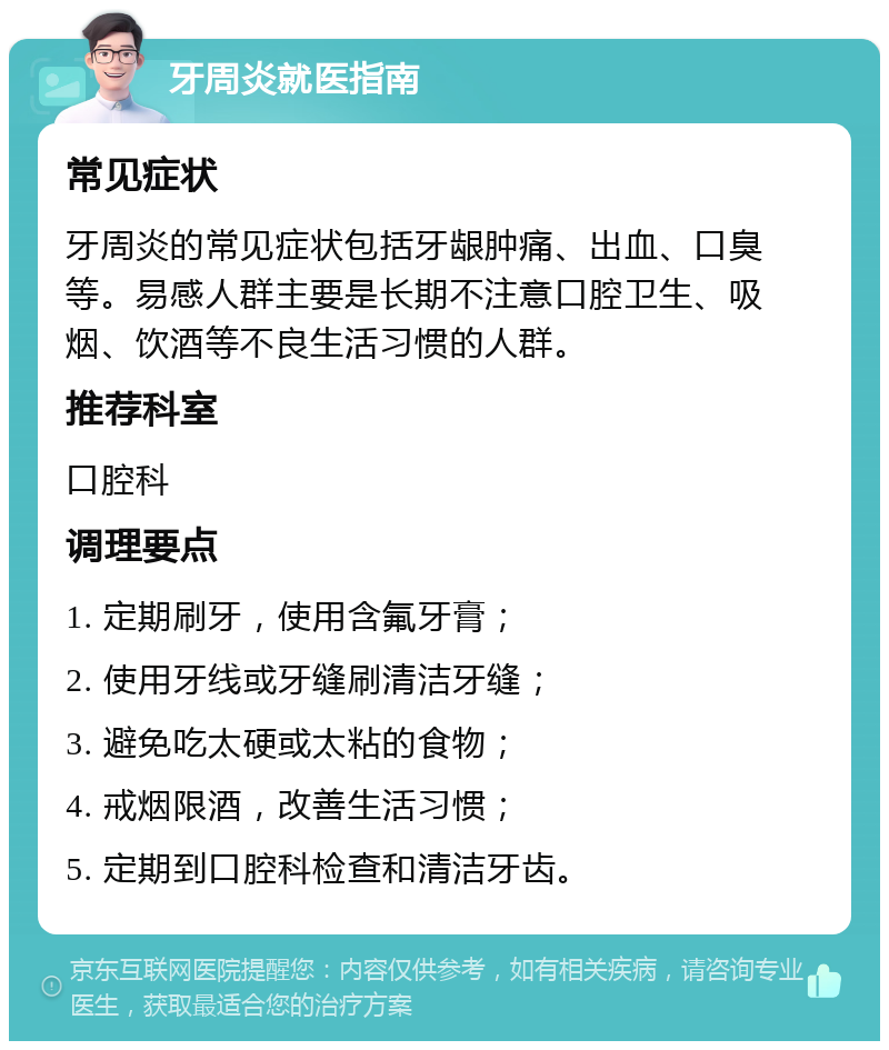 牙周炎就医指南 常见症状 牙周炎的常见症状包括牙龈肿痛、出血、口臭等。易感人群主要是长期不注意口腔卫生、吸烟、饮酒等不良生活习惯的人群。 推荐科室 口腔科 调理要点 1. 定期刷牙，使用含氟牙膏； 2. 使用牙线或牙缝刷清洁牙缝； 3. 避免吃太硬或太粘的食物； 4. 戒烟限酒，改善生活习惯； 5. 定期到口腔科检查和清洁牙齿。