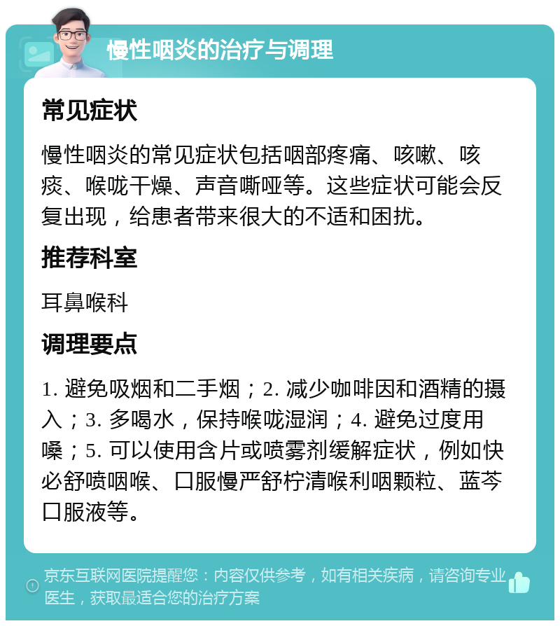 慢性咽炎的治疗与调理 常见症状 慢性咽炎的常见症状包括咽部疼痛、咳嗽、咳痰、喉咙干燥、声音嘶哑等。这些症状可能会反复出现，给患者带来很大的不适和困扰。 推荐科室 耳鼻喉科 调理要点 1. 避免吸烟和二手烟；2. 减少咖啡因和酒精的摄入；3. 多喝水，保持喉咙湿润；4. 避免过度用嗓；5. 可以使用含片或喷雾剂缓解症状，例如快必舒喷咽喉、口服慢严舒柠清喉利咽颗粒、蓝芩口服液等。