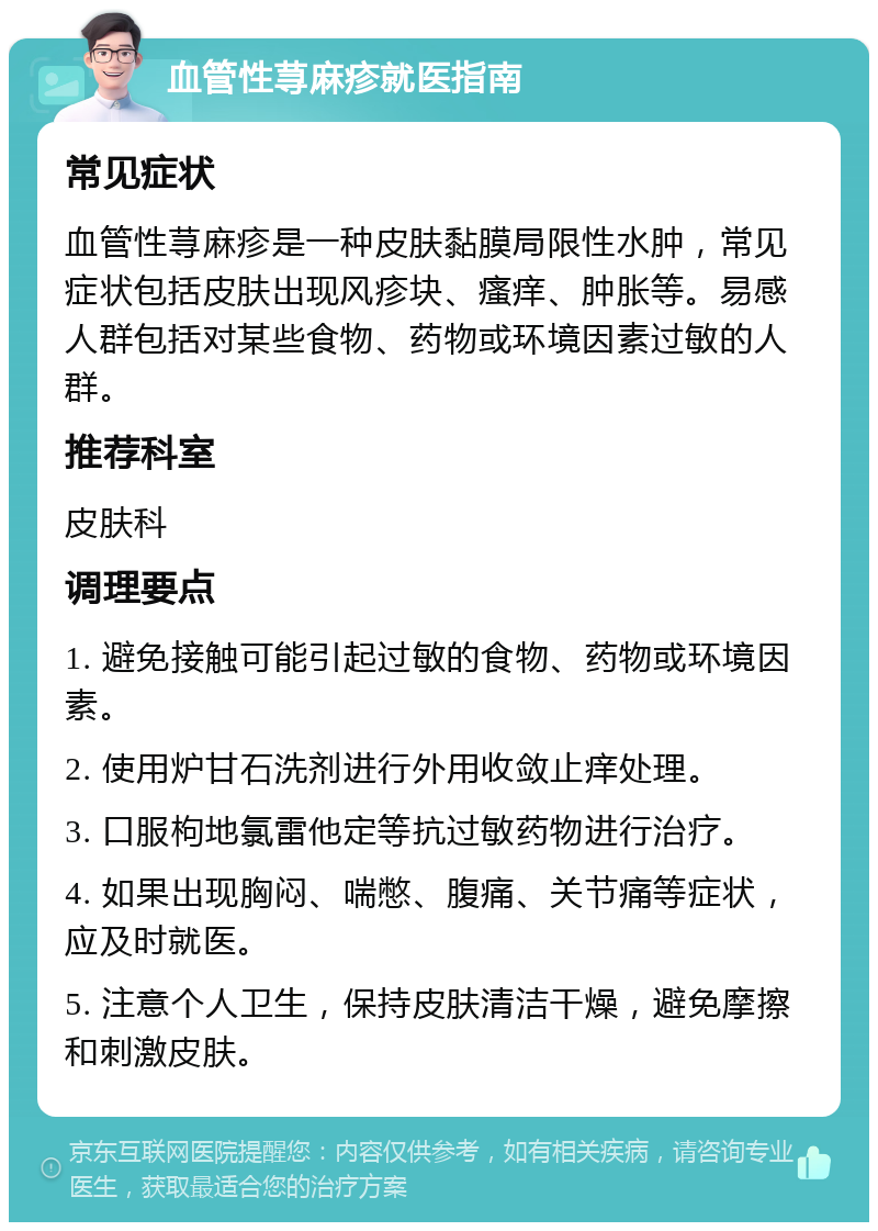 血管性荨麻疹就医指南 常见症状 血管性荨麻疹是一种皮肤黏膜局限性水肿，常见症状包括皮肤出现风疹块、瘙痒、肿胀等。易感人群包括对某些食物、药物或环境因素过敏的人群。 推荐科室 皮肤科 调理要点 1. 避免接触可能引起过敏的食物、药物或环境因素。 2. 使用炉甘石洗剂进行外用收敛止痒处理。 3. 口服枸地氯雷他定等抗过敏药物进行治疗。 4. 如果出现胸闷、喘憋、腹痛、关节痛等症状，应及时就医。 5. 注意个人卫生，保持皮肤清洁干燥，避免摩擦和刺激皮肤。