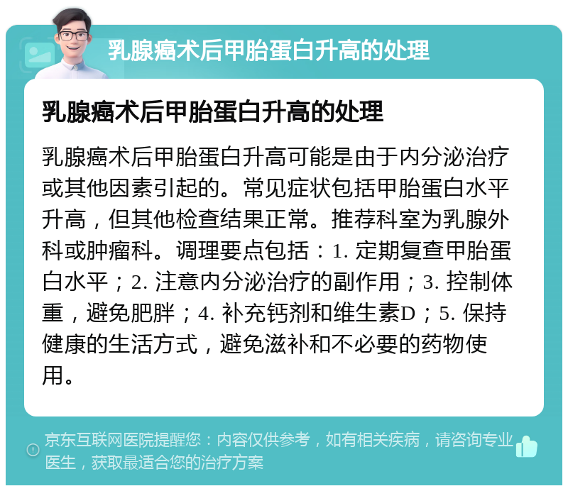 乳腺癌术后甲胎蛋白升高的处理 乳腺癌术后甲胎蛋白升高的处理 乳腺癌术后甲胎蛋白升高可能是由于内分泌治疗或其他因素引起的。常见症状包括甲胎蛋白水平升高，但其他检查结果正常。推荐科室为乳腺外科或肿瘤科。调理要点包括：1. 定期复查甲胎蛋白水平；2. 注意内分泌治疗的副作用；3. 控制体重，避免肥胖；4. 补充钙剂和维生素D；5. 保持健康的生活方式，避免滋补和不必要的药物使用。