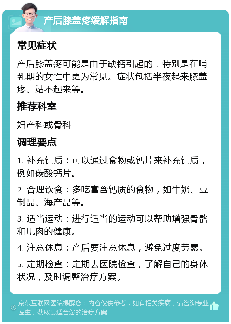 产后膝盖疼缓解指南 常见症状 产后膝盖疼可能是由于缺钙引起的，特别是在哺乳期的女性中更为常见。症状包括半夜起来膝盖疼、站不起来等。 推荐科室 妇产科或骨科 调理要点 1. 补充钙质：可以通过食物或钙片来补充钙质，例如碳酸钙片。 2. 合理饮食：多吃富含钙质的食物，如牛奶、豆制品、海产品等。 3. 适当运动：进行适当的运动可以帮助增强骨骼和肌肉的健康。 4. 注意休息：产后要注意休息，避免过度劳累。 5. 定期检查：定期去医院检查，了解自己的身体状况，及时调整治疗方案。