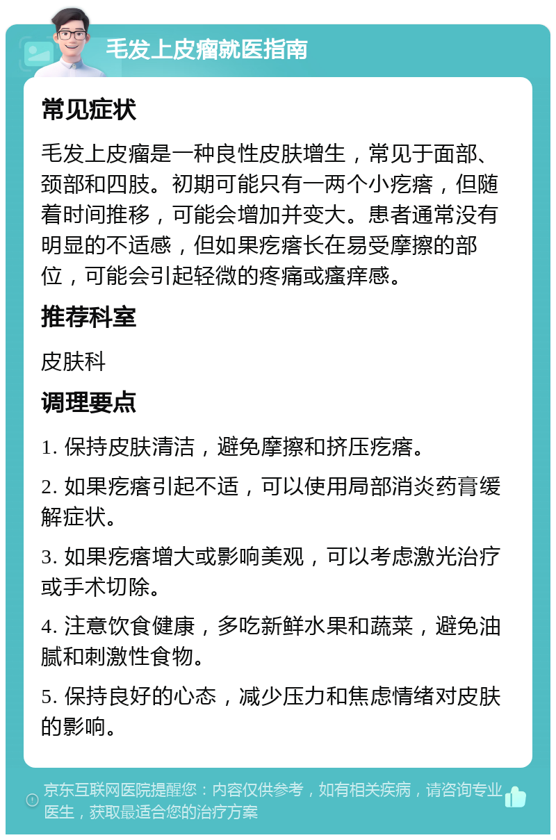 毛发上皮瘤就医指南 常见症状 毛发上皮瘤是一种良性皮肤增生，常见于面部、颈部和四肢。初期可能只有一两个小疙瘩，但随着时间推移，可能会增加并变大。患者通常没有明显的不适感，但如果疙瘩长在易受摩擦的部位，可能会引起轻微的疼痛或瘙痒感。 推荐科室 皮肤科 调理要点 1. 保持皮肤清洁，避免摩擦和挤压疙瘩。 2. 如果疙瘩引起不适，可以使用局部消炎药膏缓解症状。 3. 如果疙瘩增大或影响美观，可以考虑激光治疗或手术切除。 4. 注意饮食健康，多吃新鲜水果和蔬菜，避免油腻和刺激性食物。 5. 保持良好的心态，减少压力和焦虑情绪对皮肤的影响。