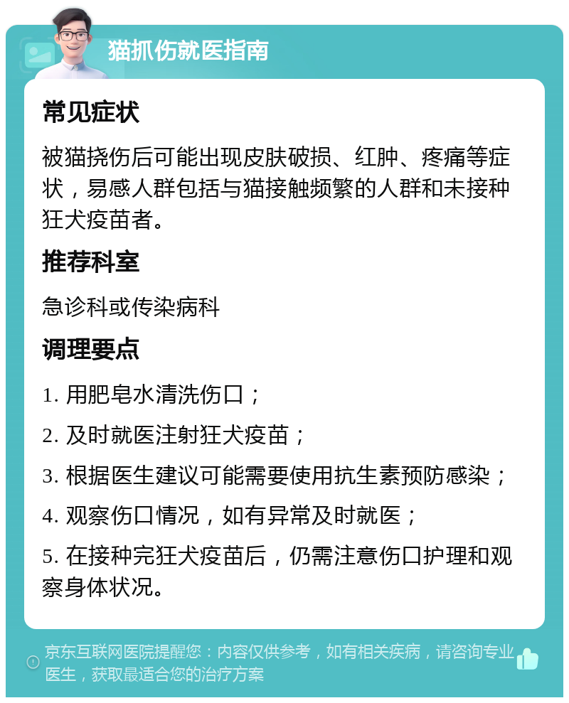 猫抓伤就医指南 常见症状 被猫挠伤后可能出现皮肤破损、红肿、疼痛等症状，易感人群包括与猫接触频繁的人群和未接种狂犬疫苗者。 推荐科室 急诊科或传染病科 调理要点 1. 用肥皂水清洗伤口； 2. 及时就医注射狂犬疫苗； 3. 根据医生建议可能需要使用抗生素预防感染； 4. 观察伤口情况，如有异常及时就医； 5. 在接种完狂犬疫苗后，仍需注意伤口护理和观察身体状况。