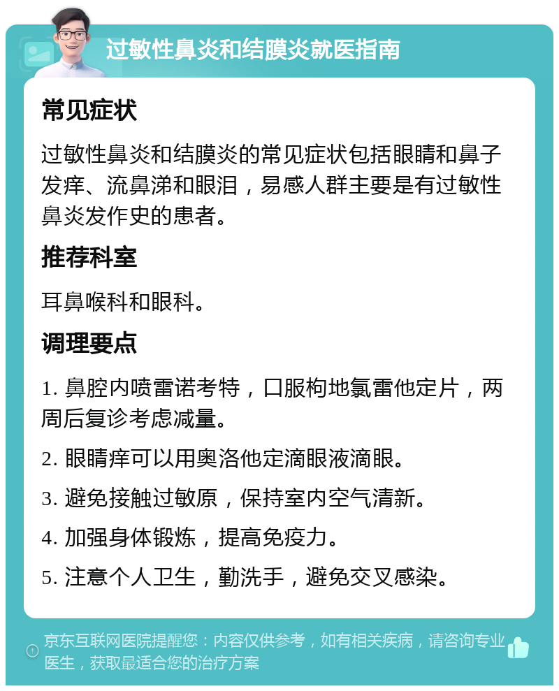 过敏性鼻炎和结膜炎就医指南 常见症状 过敏性鼻炎和结膜炎的常见症状包括眼睛和鼻子发痒、流鼻涕和眼泪，易感人群主要是有过敏性鼻炎发作史的患者。 推荐科室 耳鼻喉科和眼科。 调理要点 1. 鼻腔内喷雷诺考特，口服枸地氯雷他定片，两周后复诊考虑减量。 2. 眼睛痒可以用奥洛他定滴眼液滴眼。 3. 避免接触过敏原，保持室内空气清新。 4. 加强身体锻炼，提高免疫力。 5. 注意个人卫生，勤洗手，避免交叉感染。