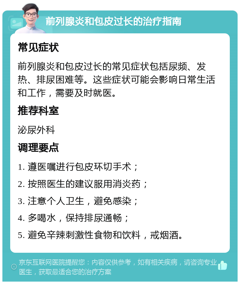 前列腺炎和包皮过长的治疗指南 常见症状 前列腺炎和包皮过长的常见症状包括尿频、发热、排尿困难等。这些症状可能会影响日常生活和工作，需要及时就医。 推荐科室 泌尿外科 调理要点 1. 遵医嘱进行包皮环切手术； 2. 按照医生的建议服用消炎药； 3. 注意个人卫生，避免感染； 4. 多喝水，保持排尿通畅； 5. 避免辛辣刺激性食物和饮料，戒烟酒。