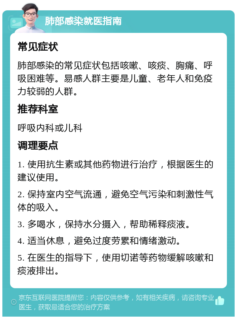 肺部感染就医指南 常见症状 肺部感染的常见症状包括咳嗽、咳痰、胸痛、呼吸困难等。易感人群主要是儿童、老年人和免疫力较弱的人群。 推荐科室 呼吸内科或儿科 调理要点 1. 使用抗生素或其他药物进行治疗，根据医生的建议使用。 2. 保持室内空气流通，避免空气污染和刺激性气体的吸入。 3. 多喝水，保持水分摄入，帮助稀释痰液。 4. 适当休息，避免过度劳累和情绪激动。 5. 在医生的指导下，使用切诺等药物缓解咳嗽和痰液排出。