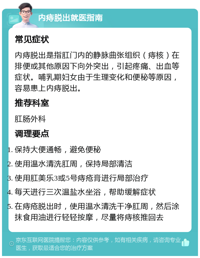 内痔脱出就医指南 常见症状 内痔脱出是指肛门内的静脉曲张组织（痔核）在排便或其他原因下向外突出，引起疼痛、出血等症状。哺乳期妇女由于生理变化和便秘等原因，容易患上内痔脱出。 推荐科室 肛肠外科 调理要点 保持大便通畅，避免便秘 使用温水清洗肛周，保持局部清洁 使用肛美乐3或5号痔疮膏进行局部治疗 每天进行三次温盐水坐浴，帮助缓解症状 在痔疮脱出时，使用温水清洗干净肛周，然后涂抹食用油进行轻轻按摩，尽量将痔核推回去