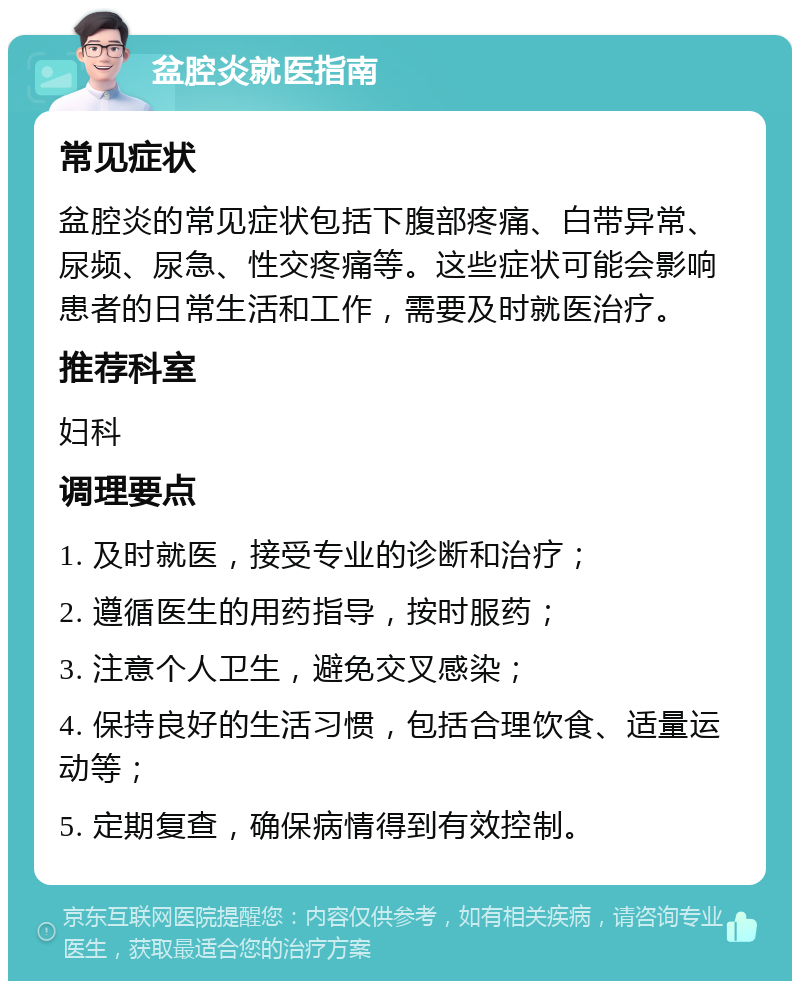 盆腔炎就医指南 常见症状 盆腔炎的常见症状包括下腹部疼痛、白带异常、尿频、尿急、性交疼痛等。这些症状可能会影响患者的日常生活和工作，需要及时就医治疗。 推荐科室 妇科 调理要点 1. 及时就医，接受专业的诊断和治疗； 2. 遵循医生的用药指导，按时服药； 3. 注意个人卫生，避免交叉感染； 4. 保持良好的生活习惯，包括合理饮食、适量运动等； 5. 定期复查，确保病情得到有效控制。