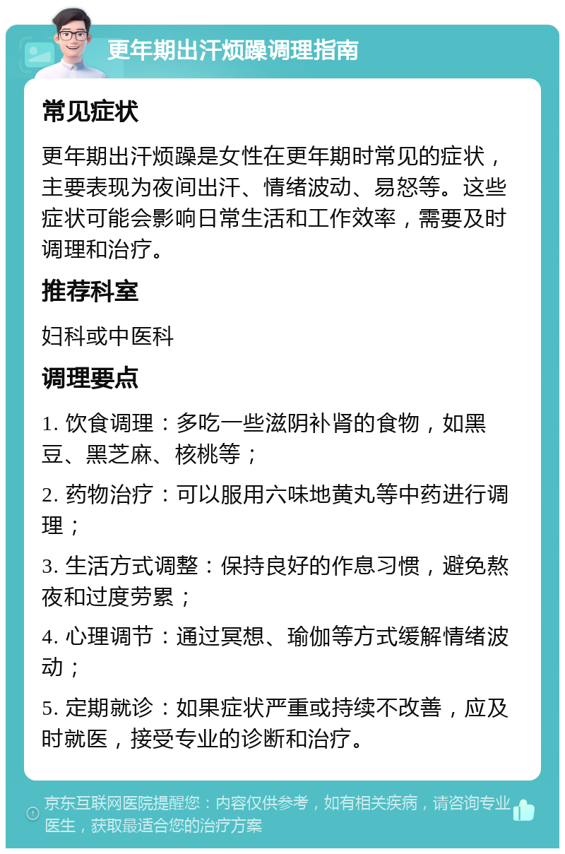 更年期出汗烦躁调理指南 常见症状 更年期出汗烦躁是女性在更年期时常见的症状，主要表现为夜间出汗、情绪波动、易怒等。这些症状可能会影响日常生活和工作效率，需要及时调理和治疗。 推荐科室 妇科或中医科 调理要点 1. 饮食调理：多吃一些滋阴补肾的食物，如黑豆、黑芝麻、核桃等； 2. 药物治疗：可以服用六味地黄丸等中药进行调理； 3. 生活方式调整：保持良好的作息习惯，避免熬夜和过度劳累； 4. 心理调节：通过冥想、瑜伽等方式缓解情绪波动； 5. 定期就诊：如果症状严重或持续不改善，应及时就医，接受专业的诊断和治疗。