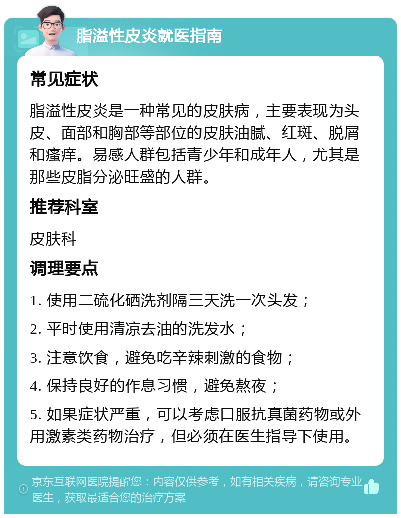 脂溢性皮炎就医指南 常见症状 脂溢性皮炎是一种常见的皮肤病，主要表现为头皮、面部和胸部等部位的皮肤油腻、红斑、脱屑和瘙痒。易感人群包括青少年和成年人，尤其是那些皮脂分泌旺盛的人群。 推荐科室 皮肤科 调理要点 1. 使用二硫化硒洗剂隔三天洗一次头发； 2. 平时使用清凉去油的洗发水； 3. 注意饮食，避免吃辛辣刺激的食物； 4. 保持良好的作息习惯，避免熬夜； 5. 如果症状严重，可以考虑口服抗真菌药物或外用激素类药物治疗，但必须在医生指导下使用。