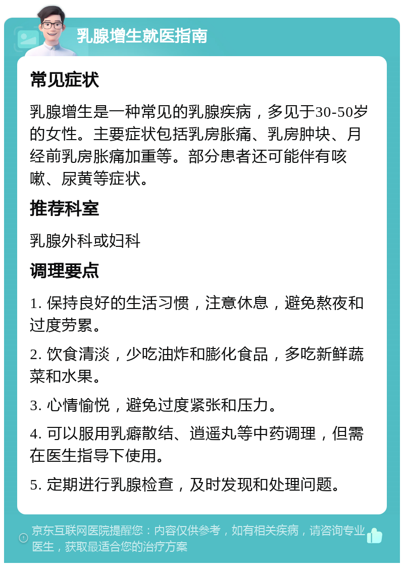 乳腺增生就医指南 常见症状 乳腺增生是一种常见的乳腺疾病，多见于30-50岁的女性。主要症状包括乳房胀痛、乳房肿块、月经前乳房胀痛加重等。部分患者还可能伴有咳嗽、尿黄等症状。 推荐科室 乳腺外科或妇科 调理要点 1. 保持良好的生活习惯，注意休息，避免熬夜和过度劳累。 2. 饮食清淡，少吃油炸和膨化食品，多吃新鲜蔬菜和水果。 3. 心情愉悦，避免过度紧张和压力。 4. 可以服用乳癖散结、逍遥丸等中药调理，但需在医生指导下使用。 5. 定期进行乳腺检查，及时发现和处理问题。