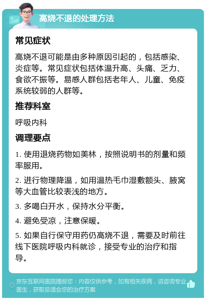 高烧不退的处理方法 常见症状 高烧不退可能是由多种原因引起的，包括感染、炎症等。常见症状包括体温升高、头痛、乏力、食欲不振等。易感人群包括老年人、儿童、免疫系统较弱的人群等。 推荐科室 呼吸内科 调理要点 1. 使用退烧药物如美林，按照说明书的剂量和频率服用。 2. 进行物理降温，如用温热毛巾湿敷额头、腋窝等大血管比较表浅的地方。 3. 多喝白开水，保持水分平衡。 4. 避免受凉，注意保暖。 5. 如果自行保守用药仍高烧不退，需要及时前往线下医院呼吸内科就诊，接受专业的治疗和指导。