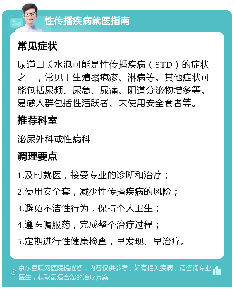 性传播疾病就医指南 常见症状 尿道口长水泡可能是性传播疾病（STD）的症状之一，常见于生殖器疱疹、淋病等。其他症状可能包括尿频、尿急、尿痛、阴道分泌物增多等。易感人群包括性活跃者、未使用安全套者等。 推荐科室 泌尿外科或性病科 调理要点 1.及时就医，接受专业的诊断和治疗； 2.使用安全套，减少性传播疾病的风险； 3.避免不洁性行为，保持个人卫生； 4.遵医嘱服药，完成整个治疗过程； 5.定期进行性健康检查，早发现、早治疗。