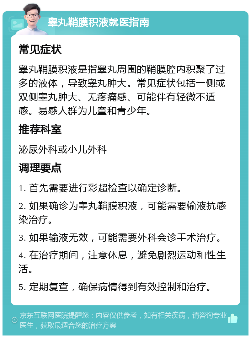 睾丸鞘膜积液就医指南 常见症状 睾丸鞘膜积液是指睾丸周围的鞘膜腔内积聚了过多的液体，导致睾丸肿大。常见症状包括一侧或双侧睾丸肿大、无疼痛感、可能伴有轻微不适感。易感人群为儿童和青少年。 推荐科室 泌尿外科或小儿外科 调理要点 1. 首先需要进行彩超检查以确定诊断。 2. 如果确诊为睾丸鞘膜积液，可能需要输液抗感染治疗。 3. 如果输液无效，可能需要外科会诊手术治疗。 4. 在治疗期间，注意休息，避免剧烈运动和性生活。 5. 定期复查，确保病情得到有效控制和治疗。