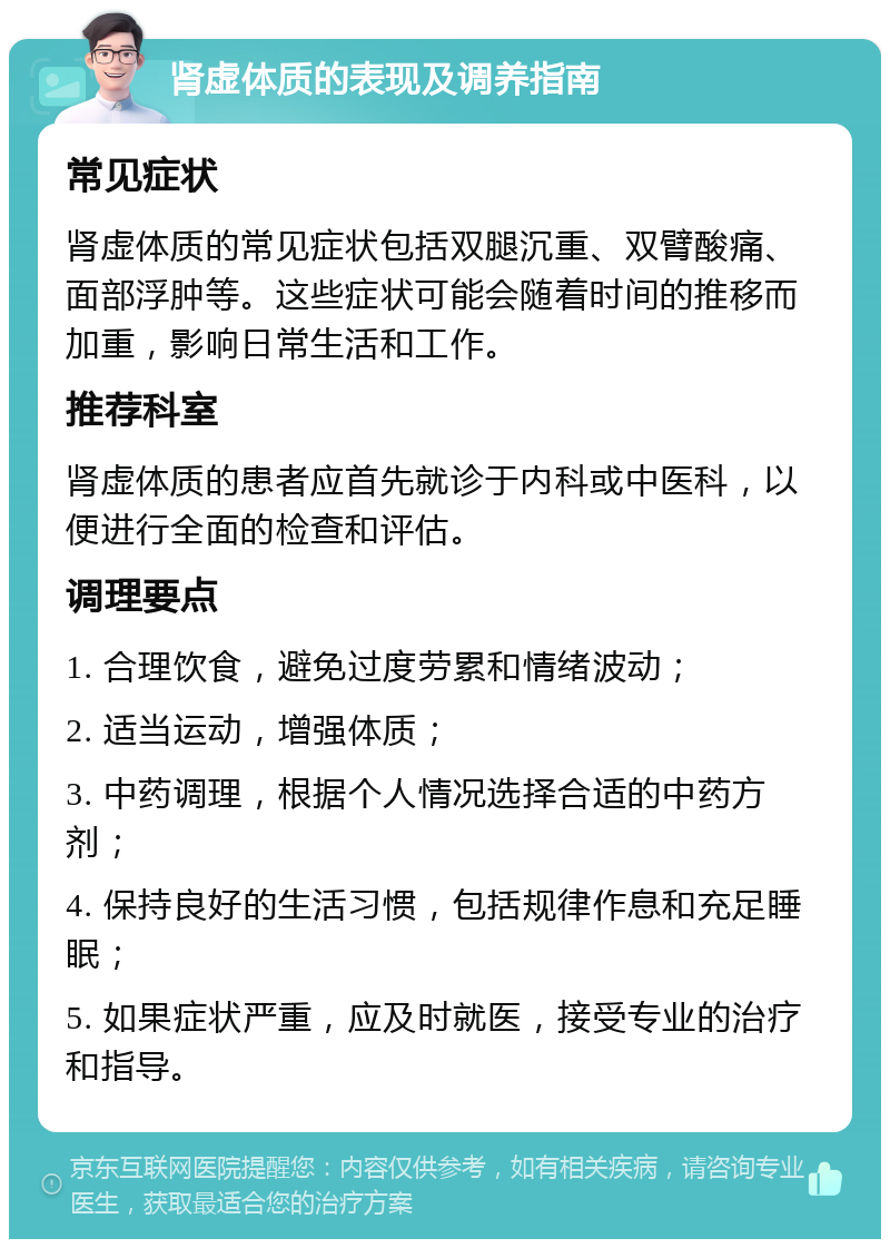 肾虚体质的表现及调养指南 常见症状 肾虚体质的常见症状包括双腿沉重、双臂酸痛、面部浮肿等。这些症状可能会随着时间的推移而加重，影响日常生活和工作。 推荐科室 肾虚体质的患者应首先就诊于内科或中医科，以便进行全面的检查和评估。 调理要点 1. 合理饮食，避免过度劳累和情绪波动； 2. 适当运动，增强体质； 3. 中药调理，根据个人情况选择合适的中药方剂； 4. 保持良好的生活习惯，包括规律作息和充足睡眠； 5. 如果症状严重，应及时就医，接受专业的治疗和指导。