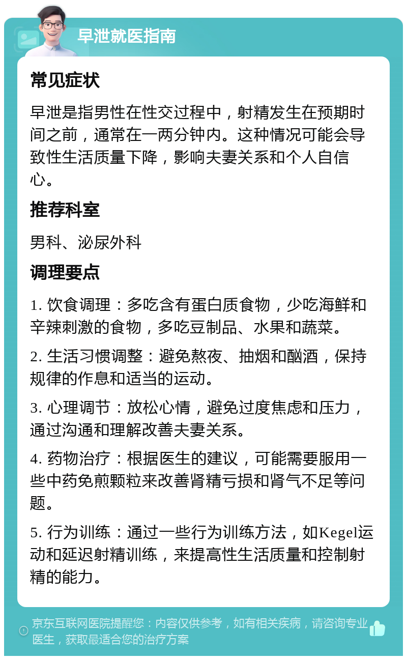 早泄就医指南 常见症状 早泄是指男性在性交过程中，射精发生在预期时间之前，通常在一两分钟内。这种情况可能会导致性生活质量下降，影响夫妻关系和个人自信心。 推荐科室 男科、泌尿外科 调理要点 1. 饮食调理：多吃含有蛋白质食物，少吃海鲜和辛辣刺激的食物，多吃豆制品、水果和蔬菜。 2. 生活习惯调整：避免熬夜、抽烟和酗酒，保持规律的作息和适当的运动。 3. 心理调节：放松心情，避免过度焦虑和压力，通过沟通和理解改善夫妻关系。 4. 药物治疗：根据医生的建议，可能需要服用一些中药免煎颗粒来改善肾精亏损和肾气不足等问题。 5. 行为训练：通过一些行为训练方法，如Kegel运动和延迟射精训练，来提高性生活质量和控制射精的能力。