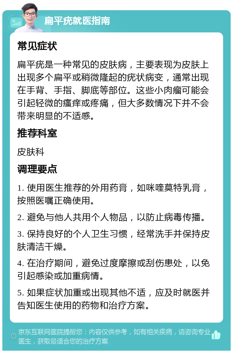 扁平疣就医指南 常见症状 扁平疣是一种常见的皮肤病，主要表现为皮肤上出现多个扁平或稍微隆起的疣状病变，通常出现在手背、手指、脚底等部位。这些小肉瘤可能会引起轻微的瘙痒或疼痛，但大多数情况下并不会带来明显的不适感。 推荐科室 皮肤科 调理要点 1. 使用医生推荐的外用药膏，如咪喹莫特乳膏，按照医嘱正确使用。 2. 避免与他人共用个人物品，以防止病毒传播。 3. 保持良好的个人卫生习惯，经常洗手并保持皮肤清洁干燥。 4. 在治疗期间，避免过度摩擦或刮伤患处，以免引起感染或加重病情。 5. 如果症状加重或出现其他不适，应及时就医并告知医生使用的药物和治疗方案。