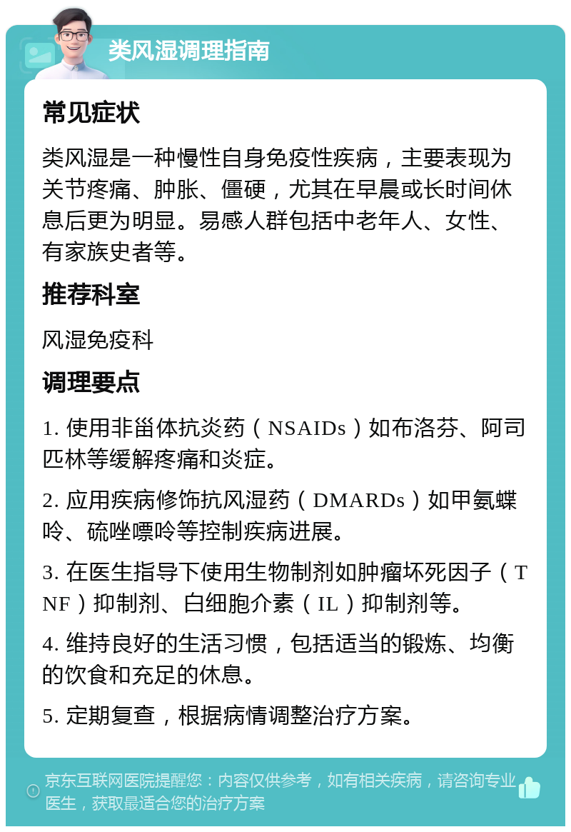 类风湿调理指南 常见症状 类风湿是一种慢性自身免疫性疾病，主要表现为关节疼痛、肿胀、僵硬，尤其在早晨或长时间休息后更为明显。易感人群包括中老年人、女性、有家族史者等。 推荐科室 风湿免疫科 调理要点 1. 使用非甾体抗炎药（NSAIDs）如布洛芬、阿司匹林等缓解疼痛和炎症。 2. 应用疾病修饰抗风湿药（DMARDs）如甲氨蝶呤、硫唑嘌呤等控制疾病进展。 3. 在医生指导下使用生物制剂如肿瘤坏死因子（TNF）抑制剂、白细胞介素（IL）抑制剂等。 4. 维持良好的生活习惯，包括适当的锻炼、均衡的饮食和充足的休息。 5. 定期复查，根据病情调整治疗方案。