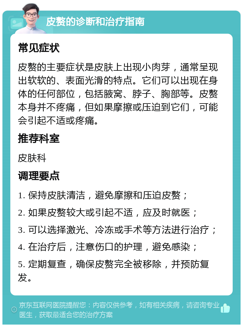 皮赘的诊断和治疗指南 常见症状 皮赘的主要症状是皮肤上出现小肉芽，通常呈现出软软的、表面光滑的特点。它们可以出现在身体的任何部位，包括腋窝、脖子、胸部等。皮赘本身并不疼痛，但如果摩擦或压迫到它们，可能会引起不适或疼痛。 推荐科室 皮肤科 调理要点 1. 保持皮肤清洁，避免摩擦和压迫皮赘； 2. 如果皮赘较大或引起不适，应及时就医； 3. 可以选择激光、冷冻或手术等方法进行治疗； 4. 在治疗后，注意伤口的护理，避免感染； 5. 定期复查，确保皮赘完全被移除，并预防复发。