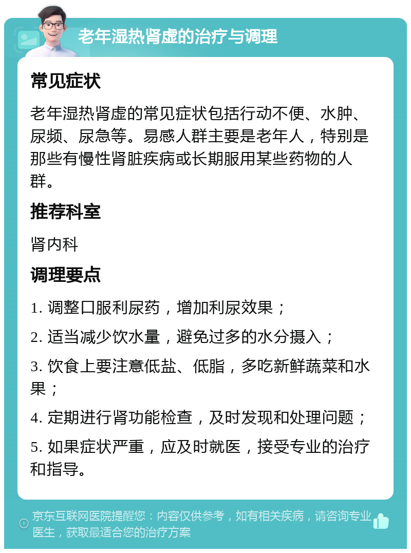 老年湿热肾虚的治疗与调理 常见症状 老年湿热肾虚的常见症状包括行动不便、水肿、尿频、尿急等。易感人群主要是老年人，特别是那些有慢性肾脏疾病或长期服用某些药物的人群。 推荐科室 肾内科 调理要点 1. 调整口服利尿药，增加利尿效果； 2. 适当减少饮水量，避免过多的水分摄入； 3. 饮食上要注意低盐、低脂，多吃新鲜蔬菜和水果； 4. 定期进行肾功能检查，及时发现和处理问题； 5. 如果症状严重，应及时就医，接受专业的治疗和指导。