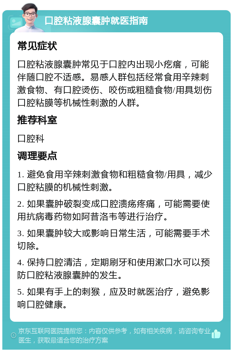 口腔粘液腺囊肿就医指南 常见症状 口腔粘液腺囊肿常见于口腔内出现小疙瘩，可能伴随口腔不适感。易感人群包括经常食用辛辣刺激食物、有口腔烫伤、咬伤或粗糙食物/用具划伤口腔粘膜等机械性刺激的人群。 推荐科室 口腔科 调理要点 1. 避免食用辛辣刺激食物和粗糙食物/用具，减少口腔粘膜的机械性刺激。 2. 如果囊肿破裂变成口腔溃疡疼痛，可能需要使用抗病毒药物如阿昔洛韦等进行治疗。 3. 如果囊肿较大或影响日常生活，可能需要手术切除。 4. 保持口腔清洁，定期刷牙和使用漱口水可以预防口腔粘液腺囊肿的发生。 5. 如果有手上的刺猴，应及时就医治疗，避免影响口腔健康。