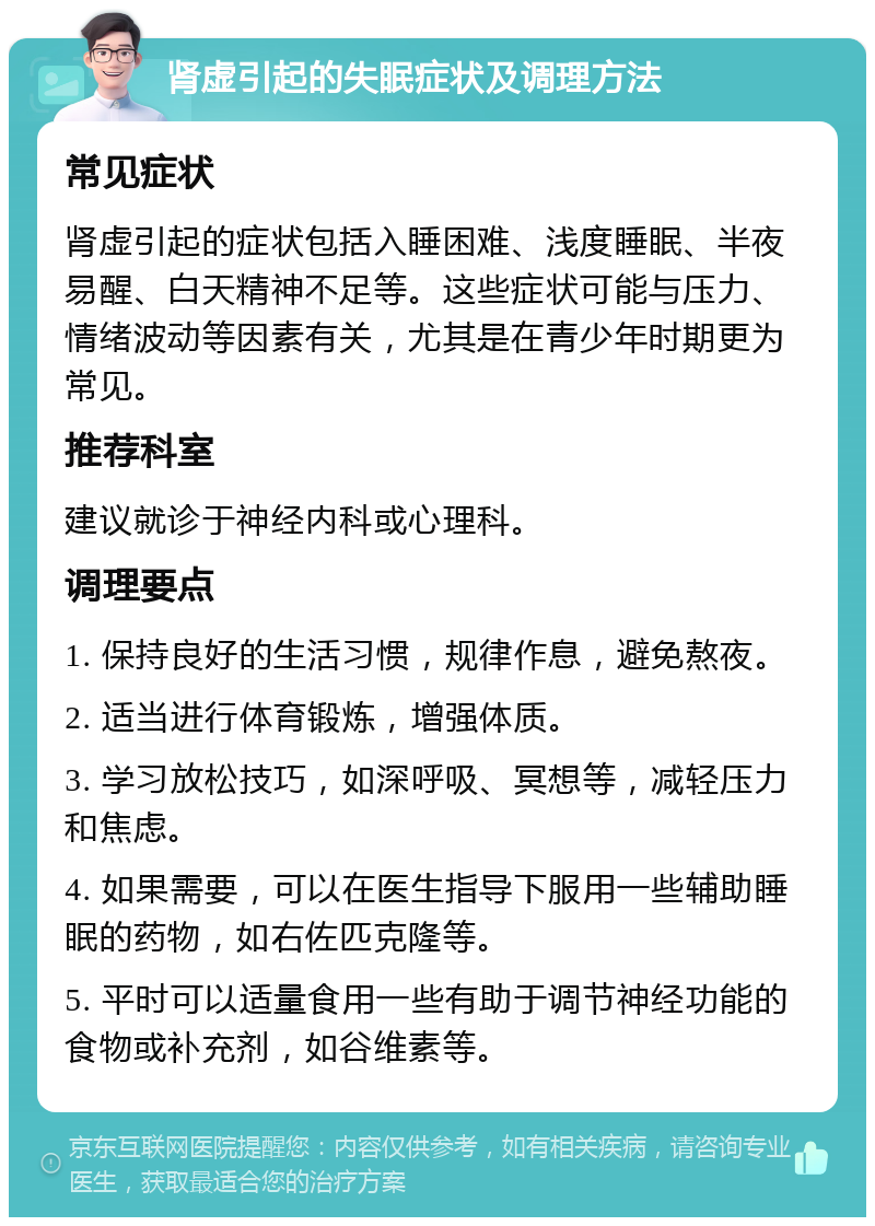 肾虚引起的失眠症状及调理方法 常见症状 肾虚引起的症状包括入睡困难、浅度睡眠、半夜易醒、白天精神不足等。这些症状可能与压力、情绪波动等因素有关，尤其是在青少年时期更为常见。 推荐科室 建议就诊于神经内科或心理科。 调理要点 1. 保持良好的生活习惯，规律作息，避免熬夜。 2. 适当进行体育锻炼，增强体质。 3. 学习放松技巧，如深呼吸、冥想等，减轻压力和焦虑。 4. 如果需要，可以在医生指导下服用一些辅助睡眠的药物，如右佐匹克隆等。 5. 平时可以适量食用一些有助于调节神经功能的食物或补充剂，如谷维素等。