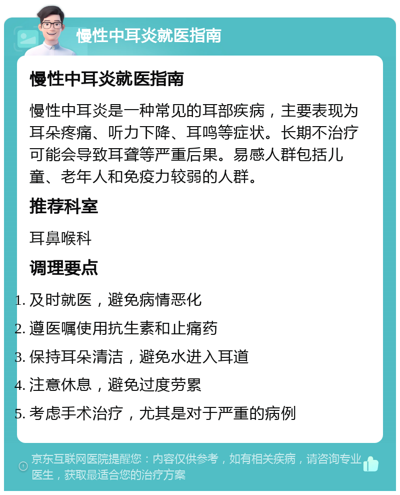 慢性中耳炎就医指南 慢性中耳炎就医指南 慢性中耳炎是一种常见的耳部疾病，主要表现为耳朵疼痛、听力下降、耳鸣等症状。长期不治疗可能会导致耳聋等严重后果。易感人群包括儿童、老年人和免疫力较弱的人群。 推荐科室 耳鼻喉科 调理要点 及时就医，避免病情恶化 遵医嘱使用抗生素和止痛药 保持耳朵清洁，避免水进入耳道 注意休息，避免过度劳累 考虑手术治疗，尤其是对于严重的病例