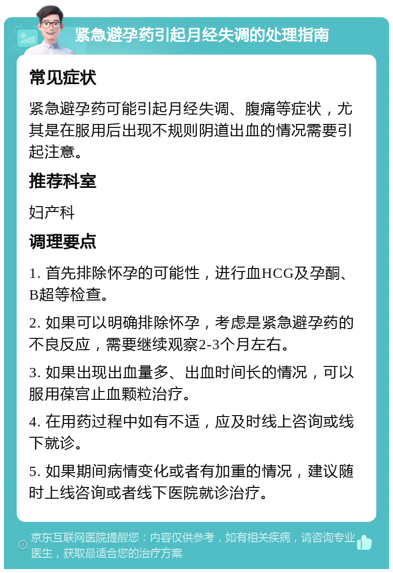 紧急避孕药引起月经失调的处理指南 常见症状 紧急避孕药可能引起月经失调、腹痛等症状，尤其是在服用后出现不规则阴道出血的情况需要引起注意。 推荐科室 妇产科 调理要点 1. 首先排除怀孕的可能性，进行血HCG及孕酮、B超等检查。 2. 如果可以明确排除怀孕，考虑是紧急避孕药的不良反应，需要继续观察2-3个月左右。 3. 如果出现出血量多、出血时间长的情况，可以服用葆宫止血颗粒治疗。 4. 在用药过程中如有不适，应及时线上咨询或线下就诊。 5. 如果期间病情变化或者有加重的情况，建议随时上线咨询或者线下医院就诊治疗。