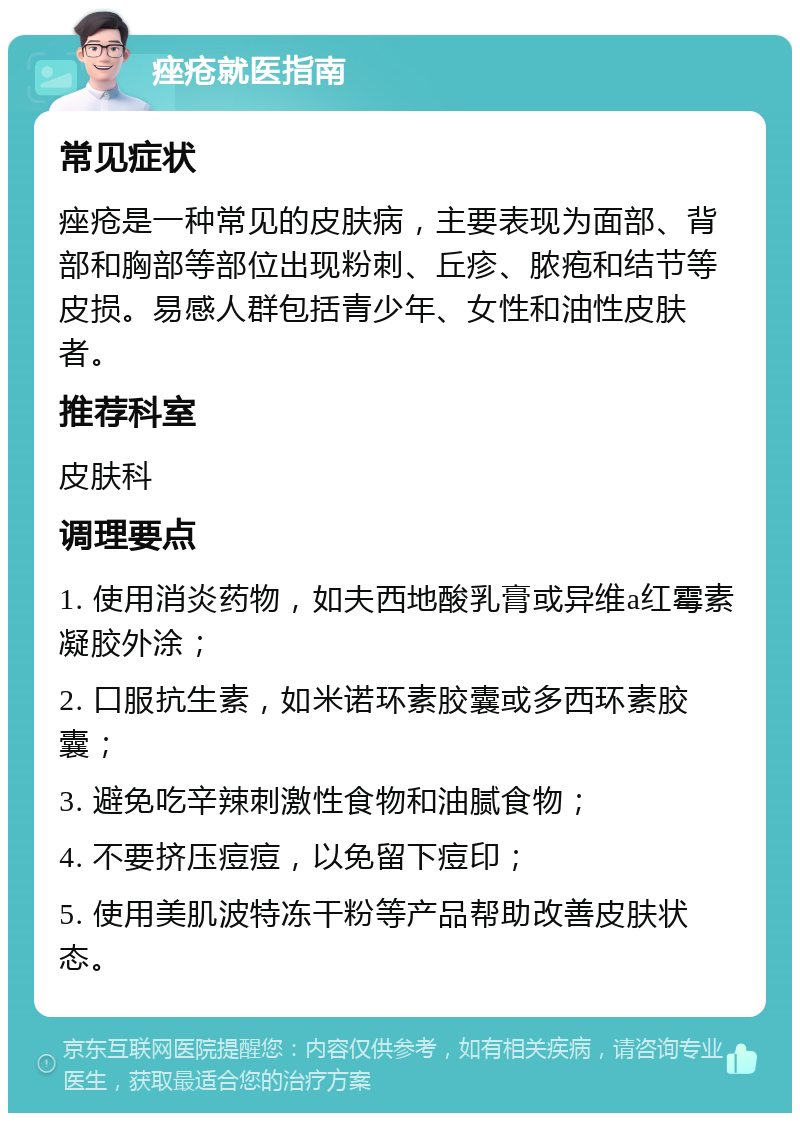 痤疮就医指南 常见症状 痤疮是一种常见的皮肤病，主要表现为面部、背部和胸部等部位出现粉刺、丘疹、脓疱和结节等皮损。易感人群包括青少年、女性和油性皮肤者。 推荐科室 皮肤科 调理要点 1. 使用消炎药物，如夫西地酸乳膏或异维a红霉素凝胶外涂； 2. 口服抗生素，如米诺环素胶囊或多西环素胶囊； 3. 避免吃辛辣刺激性食物和油腻食物； 4. 不要挤压痘痘，以免留下痘印； 5. 使用美肌波特冻干粉等产品帮助改善皮肤状态。