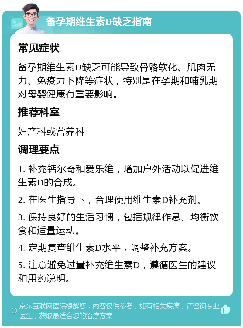 备孕期维生素D缺乏指南 常见症状 备孕期维生素D缺乏可能导致骨骼软化、肌肉无力、免疫力下降等症状，特别是在孕期和哺乳期对母婴健康有重要影响。 推荐科室 妇产科或营养科 调理要点 1. 补充钙尔奇和爱乐维，增加户外活动以促进维生素D的合成。 2. 在医生指导下，合理使用维生素D补充剂。 3. 保持良好的生活习惯，包括规律作息、均衡饮食和适量运动。 4. 定期复查维生素D水平，调整补充方案。 5. 注意避免过量补充维生素D，遵循医生的建议和用药说明。