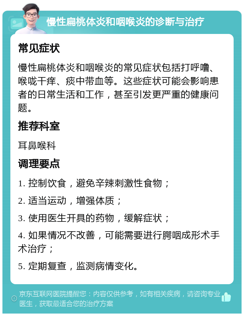 慢性扁桃体炎和咽喉炎的诊断与治疗 常见症状 慢性扁桃体炎和咽喉炎的常见症状包括打呼噜、喉咙干痒、痰中带血等。这些症状可能会影响患者的日常生活和工作，甚至引发更严重的健康问题。 推荐科室 耳鼻喉科 调理要点 1. 控制饮食，避免辛辣刺激性食物； 2. 适当运动，增强体质； 3. 使用医生开具的药物，缓解症状； 4. 如果情况不改善，可能需要进行腭咽成形术手术治疗； 5. 定期复查，监测病情变化。