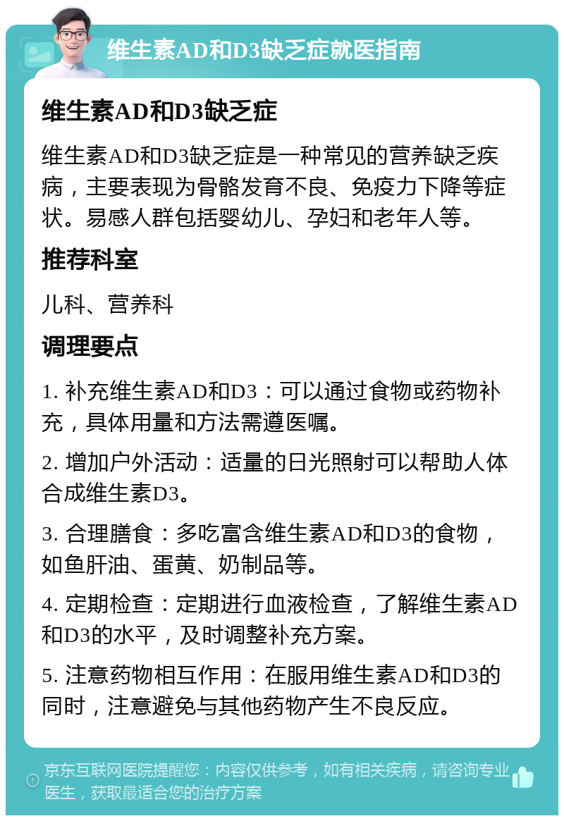 维生素AD和D3缺乏症就医指南 维生素AD和D3缺乏症 维生素AD和D3缺乏症是一种常见的营养缺乏疾病，主要表现为骨骼发育不良、免疫力下降等症状。易感人群包括婴幼儿、孕妇和老年人等。 推荐科室 儿科、营养科 调理要点 1. 补充维生素AD和D3：可以通过食物或药物补充，具体用量和方法需遵医嘱。 2. 增加户外活动：适量的日光照射可以帮助人体合成维生素D3。 3. 合理膳食：多吃富含维生素AD和D3的食物，如鱼肝油、蛋黄、奶制品等。 4. 定期检查：定期进行血液检查，了解维生素AD和D3的水平，及时调整补充方案。 5. 注意药物相互作用：在服用维生素AD和D3的同时，注意避免与其他药物产生不良反应。