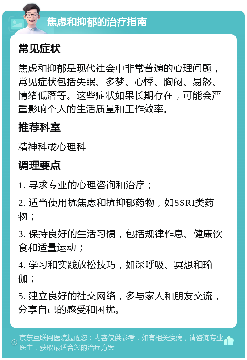 焦虑和抑郁的治疗指南 常见症状 焦虑和抑郁是现代社会中非常普遍的心理问题，常见症状包括失眠、多梦、心悸、胸闷、易怒、情绪低落等。这些症状如果长期存在，可能会严重影响个人的生活质量和工作效率。 推荐科室 精神科或心理科 调理要点 1. 寻求专业的心理咨询和治疗； 2. 适当使用抗焦虑和抗抑郁药物，如SSRI类药物； 3. 保持良好的生活习惯，包括规律作息、健康饮食和适量运动； 4. 学习和实践放松技巧，如深呼吸、冥想和瑜伽； 5. 建立良好的社交网络，多与家人和朋友交流，分享自己的感受和困扰。