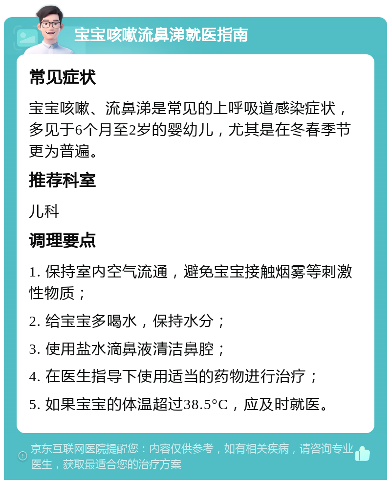 宝宝咳嗽流鼻涕就医指南 常见症状 宝宝咳嗽、流鼻涕是常见的上呼吸道感染症状，多见于6个月至2岁的婴幼儿，尤其是在冬春季节更为普遍。 推荐科室 儿科 调理要点 1. 保持室内空气流通，避免宝宝接触烟雾等刺激性物质； 2. 给宝宝多喝水，保持水分； 3. 使用盐水滴鼻液清洁鼻腔； 4. 在医生指导下使用适当的药物进行治疗； 5. 如果宝宝的体温超过38.5°C，应及时就医。