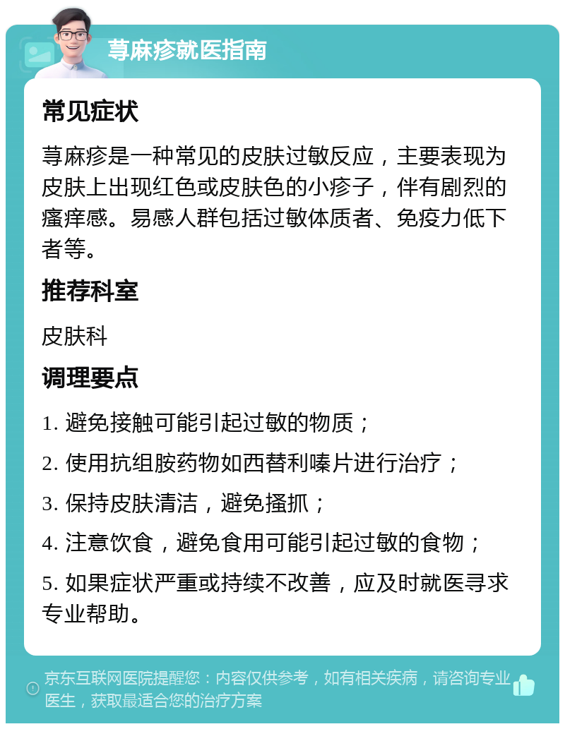 荨麻疹就医指南 常见症状 荨麻疹是一种常见的皮肤过敏反应，主要表现为皮肤上出现红色或皮肤色的小疹子，伴有剧烈的瘙痒感。易感人群包括过敏体质者、免疫力低下者等。 推荐科室 皮肤科 调理要点 1. 避免接触可能引起过敏的物质； 2. 使用抗组胺药物如西替利嗪片进行治疗； 3. 保持皮肤清洁，避免搔抓； 4. 注意饮食，避免食用可能引起过敏的食物； 5. 如果症状严重或持续不改善，应及时就医寻求专业帮助。