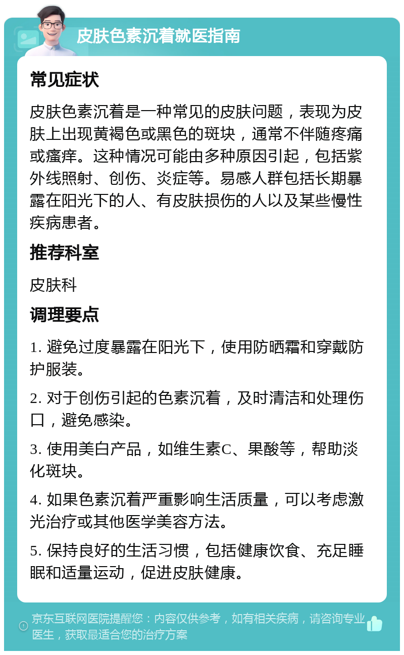 皮肤色素沉着就医指南 常见症状 皮肤色素沉着是一种常见的皮肤问题，表现为皮肤上出现黄褐色或黑色的斑块，通常不伴随疼痛或瘙痒。这种情况可能由多种原因引起，包括紫外线照射、创伤、炎症等。易感人群包括长期暴露在阳光下的人、有皮肤损伤的人以及某些慢性疾病患者。 推荐科室 皮肤科 调理要点 1. 避免过度暴露在阳光下，使用防晒霜和穿戴防护服装。 2. 对于创伤引起的色素沉着，及时清洁和处理伤口，避免感染。 3. 使用美白产品，如维生素C、果酸等，帮助淡化斑块。 4. 如果色素沉着严重影响生活质量，可以考虑激光治疗或其他医学美容方法。 5. 保持良好的生活习惯，包括健康饮食、充足睡眠和适量运动，促进皮肤健康。