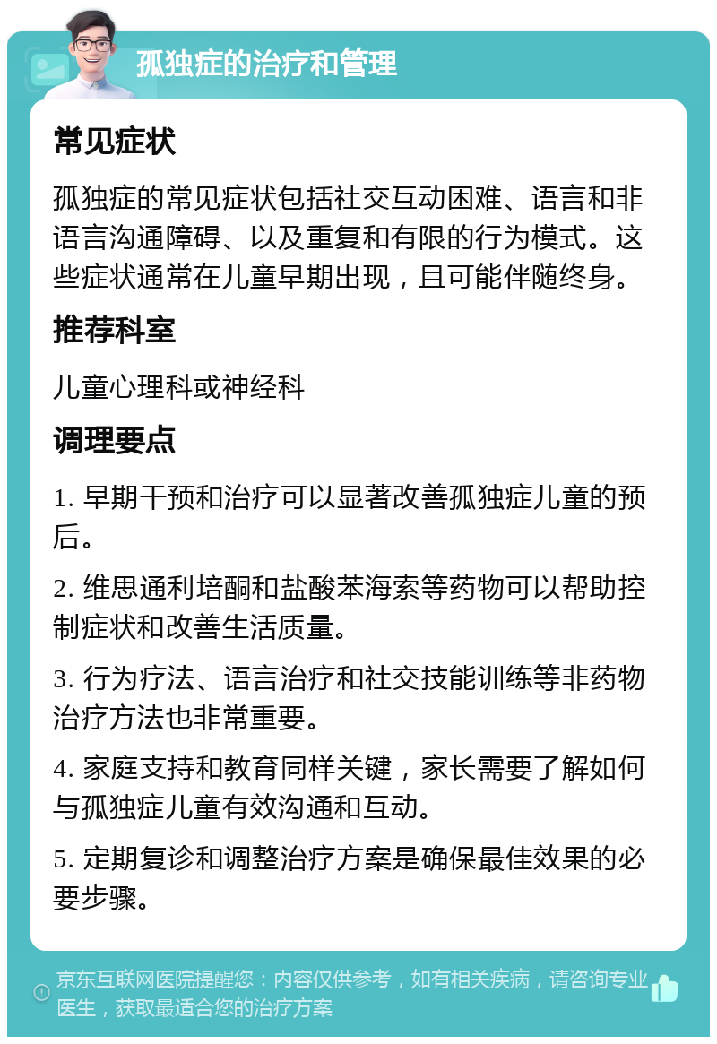 孤独症的治疗和管理 常见症状 孤独症的常见症状包括社交互动困难、语言和非语言沟通障碍、以及重复和有限的行为模式。这些症状通常在儿童早期出现，且可能伴随终身。 推荐科室 儿童心理科或神经科 调理要点 1. 早期干预和治疗可以显著改善孤独症儿童的预后。 2. 维思通利培酮和盐酸苯海索等药物可以帮助控制症状和改善生活质量。 3. 行为疗法、语言治疗和社交技能训练等非药物治疗方法也非常重要。 4. 家庭支持和教育同样关键，家长需要了解如何与孤独症儿童有效沟通和互动。 5. 定期复诊和调整治疗方案是确保最佳效果的必要步骤。