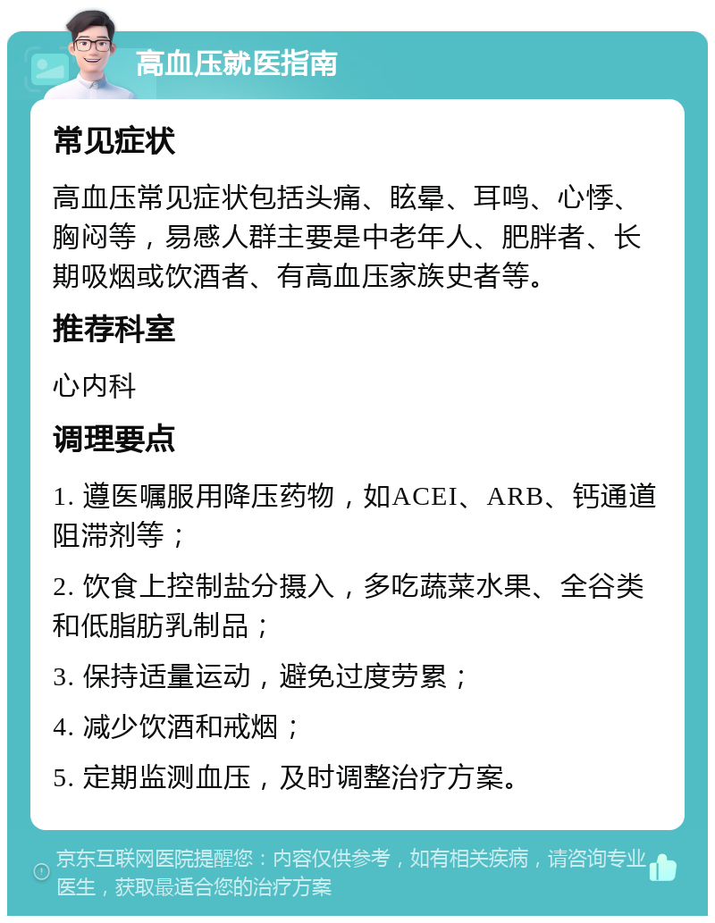 高血压就医指南 常见症状 高血压常见症状包括头痛、眩晕、耳鸣、心悸、胸闷等，易感人群主要是中老年人、肥胖者、长期吸烟或饮酒者、有高血压家族史者等。 推荐科室 心内科 调理要点 1. 遵医嘱服用降压药物，如ACEI、ARB、钙通道阻滞剂等； 2. 饮食上控制盐分摄入，多吃蔬菜水果、全谷类和低脂肪乳制品； 3. 保持适量运动，避免过度劳累； 4. 减少饮酒和戒烟； 5. 定期监测血压，及时调整治疗方案。