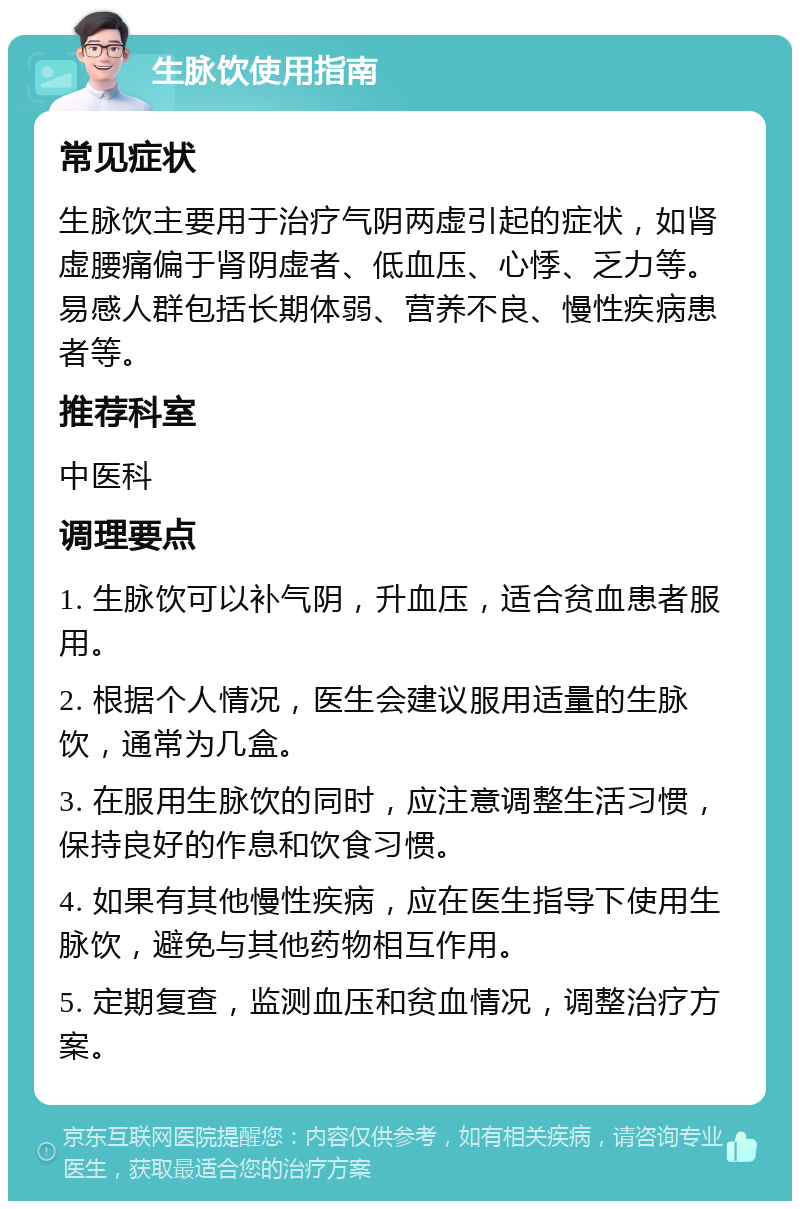 生脉饮使用指南 常见症状 生脉饮主要用于治疗气阴两虚引起的症状，如肾虚腰痛偏于肾阴虚者、低血压、心悸、乏力等。易感人群包括长期体弱、营养不良、慢性疾病患者等。 推荐科室 中医科 调理要点 1. 生脉饮可以补气阴，升血压，适合贫血患者服用。 2. 根据个人情况，医生会建议服用适量的生脉饮，通常为几盒。 3. 在服用生脉饮的同时，应注意调整生活习惯，保持良好的作息和饮食习惯。 4. 如果有其他慢性疾病，应在医生指导下使用生脉饮，避免与其他药物相互作用。 5. 定期复查，监测血压和贫血情况，调整治疗方案。