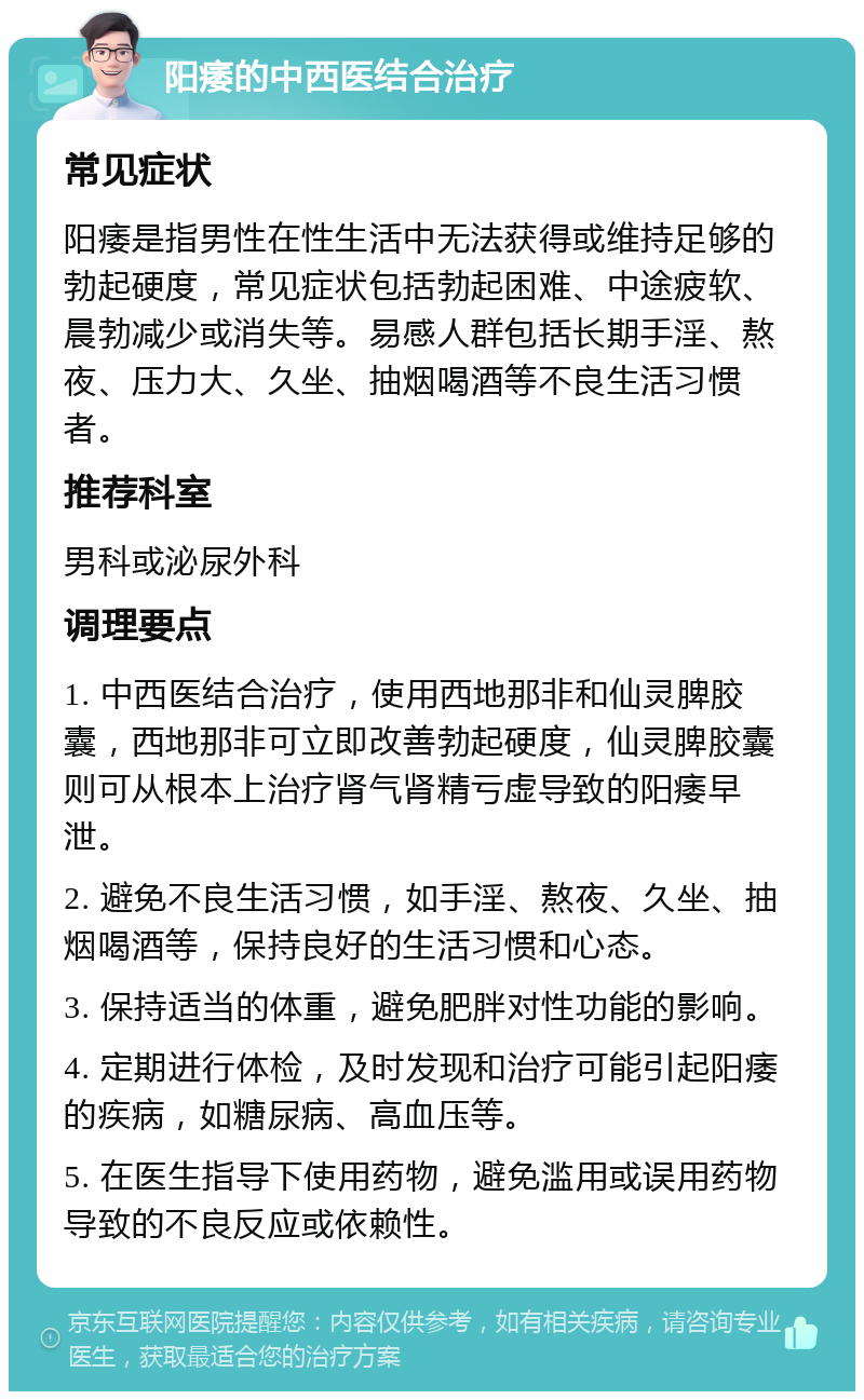 阳痿的中西医结合治疗 常见症状 阳痿是指男性在性生活中无法获得或维持足够的勃起硬度，常见症状包括勃起困难、中途疲软、晨勃减少或消失等。易感人群包括长期手淫、熬夜、压力大、久坐、抽烟喝酒等不良生活习惯者。 推荐科室 男科或泌尿外科 调理要点 1. 中西医结合治疗，使用西地那非和仙灵脾胶囊，西地那非可立即改善勃起硬度，仙灵脾胶囊则可从根本上治疗肾气肾精亏虚导致的阳痿早泄。 2. 避免不良生活习惯，如手淫、熬夜、久坐、抽烟喝酒等，保持良好的生活习惯和心态。 3. 保持适当的体重，避免肥胖对性功能的影响。 4. 定期进行体检，及时发现和治疗可能引起阳痿的疾病，如糖尿病、高血压等。 5. 在医生指导下使用药物，避免滥用或误用药物导致的不良反应或依赖性。