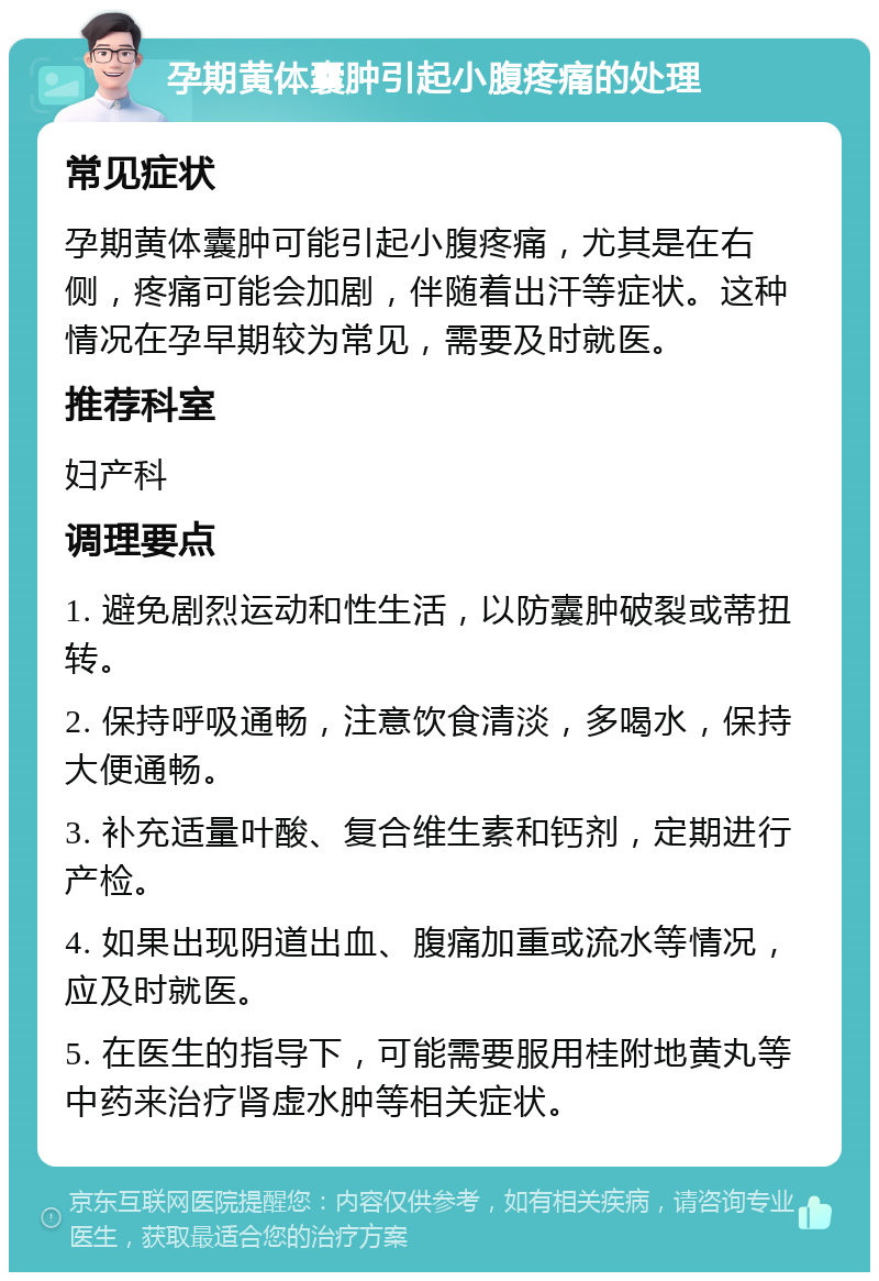 孕期黄体囊肿引起小腹疼痛的处理 常见症状 孕期黄体囊肿可能引起小腹疼痛，尤其是在右侧，疼痛可能会加剧，伴随着出汗等症状。这种情况在孕早期较为常见，需要及时就医。 推荐科室 妇产科 调理要点 1. 避免剧烈运动和性生活，以防囊肿破裂或蒂扭转。 2. 保持呼吸通畅，注意饮食清淡，多喝水，保持大便通畅。 3. 补充适量叶酸、复合维生素和钙剂，定期进行产检。 4. 如果出现阴道出血、腹痛加重或流水等情况，应及时就医。 5. 在医生的指导下，可能需要服用桂附地黄丸等中药来治疗肾虚水肿等相关症状。