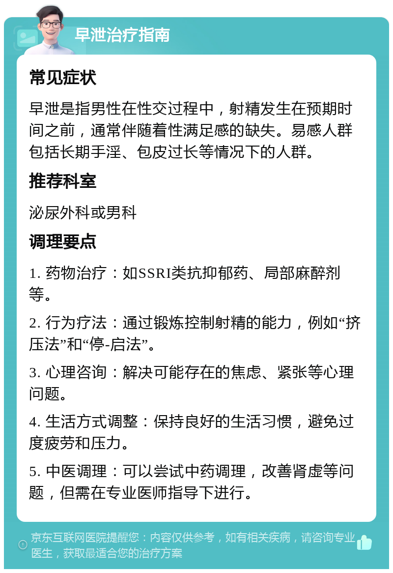 早泄治疗指南 常见症状 早泄是指男性在性交过程中，射精发生在预期时间之前，通常伴随着性满足感的缺失。易感人群包括长期手淫、包皮过长等情况下的人群。 推荐科室 泌尿外科或男科 调理要点 1. 药物治疗：如SSRI类抗抑郁药、局部麻醉剂等。 2. 行为疗法：通过锻炼控制射精的能力，例如“挤压法”和“停-启法”。 3. 心理咨询：解决可能存在的焦虑、紧张等心理问题。 4. 生活方式调整：保持良好的生活习惯，避免过度疲劳和压力。 5. 中医调理：可以尝试中药调理，改善肾虚等问题，但需在专业医师指导下进行。