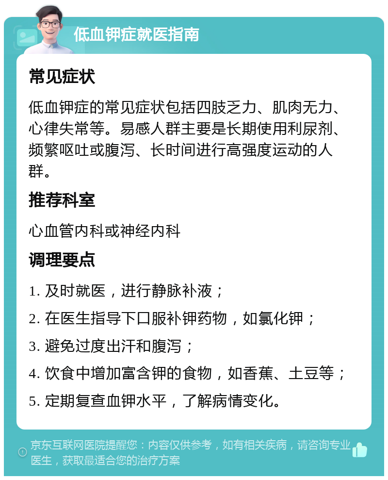 低血钾症就医指南 常见症状 低血钾症的常见症状包括四肢乏力、肌肉无力、心律失常等。易感人群主要是长期使用利尿剂、频繁呕吐或腹泻、长时间进行高强度运动的人群。 推荐科室 心血管内科或神经内科 调理要点 1. 及时就医，进行静脉补液； 2. 在医生指导下口服补钾药物，如氯化钾； 3. 避免过度出汗和腹泻； 4. 饮食中增加富含钾的食物，如香蕉、土豆等； 5. 定期复查血钾水平，了解病情变化。