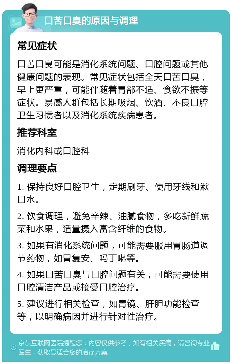 口苦口臭的原因与调理 常见症状 口苦口臭可能是消化系统问题、口腔问题或其他健康问题的表现。常见症状包括全天口苦口臭，早上更严重，可能伴随着胃部不适、食欲不振等症状。易感人群包括长期吸烟、饮酒、不良口腔卫生习惯者以及消化系统疾病患者。 推荐科室 消化内科或口腔科 调理要点 1. 保持良好口腔卫生，定期刷牙、使用牙线和漱口水。 2. 饮食调理，避免辛辣、油腻食物，多吃新鲜蔬菜和水果，适量摄入富含纤维的食物。 3. 如果有消化系统问题，可能需要服用胃肠道调节药物，如胃复安、吗丁啉等。 4. 如果口苦口臭与口腔问题有关，可能需要使用口腔清洁产品或接受口腔治疗。 5. 建议进行相关检查，如胃镜、肝胆功能检查等，以明确病因并进行针对性治疗。