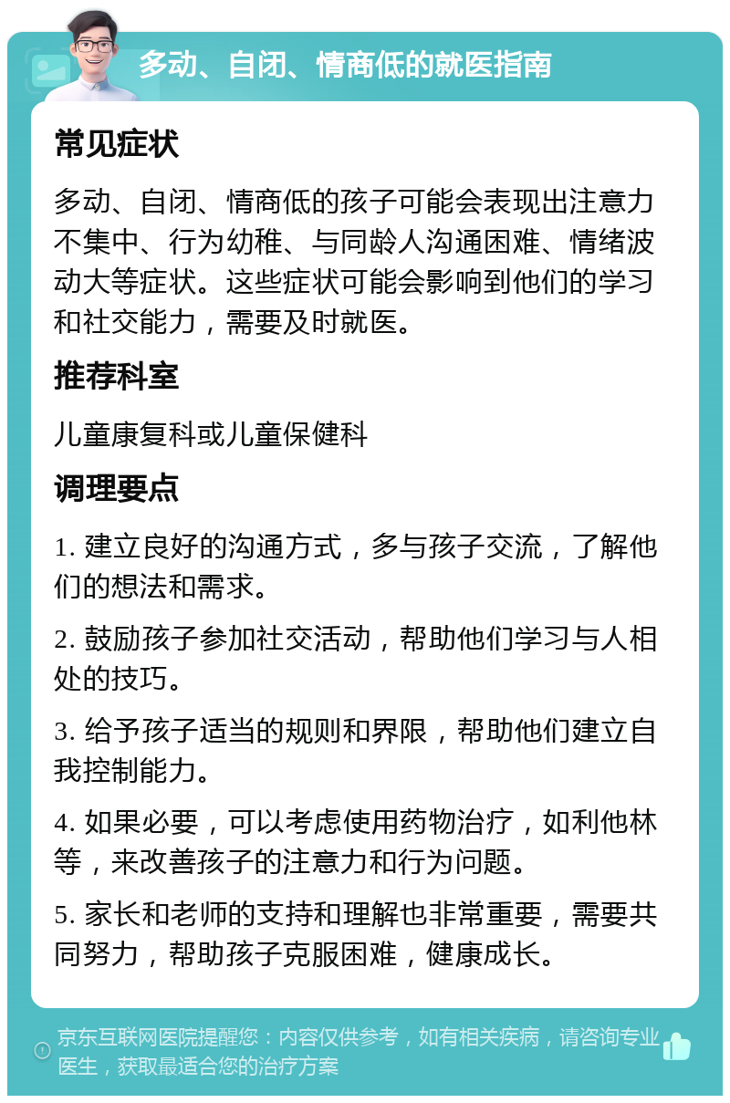 多动、自闭、情商低的就医指南 常见症状 多动、自闭、情商低的孩子可能会表现出注意力不集中、行为幼稚、与同龄人沟通困难、情绪波动大等症状。这些症状可能会影响到他们的学习和社交能力，需要及时就医。 推荐科室 儿童康复科或儿童保健科 调理要点 1. 建立良好的沟通方式，多与孩子交流，了解他们的想法和需求。 2. 鼓励孩子参加社交活动，帮助他们学习与人相处的技巧。 3. 给予孩子适当的规则和界限，帮助他们建立自我控制能力。 4. 如果必要，可以考虑使用药物治疗，如利他林等，来改善孩子的注意力和行为问题。 5. 家长和老师的支持和理解也非常重要，需要共同努力，帮助孩子克服困难，健康成长。