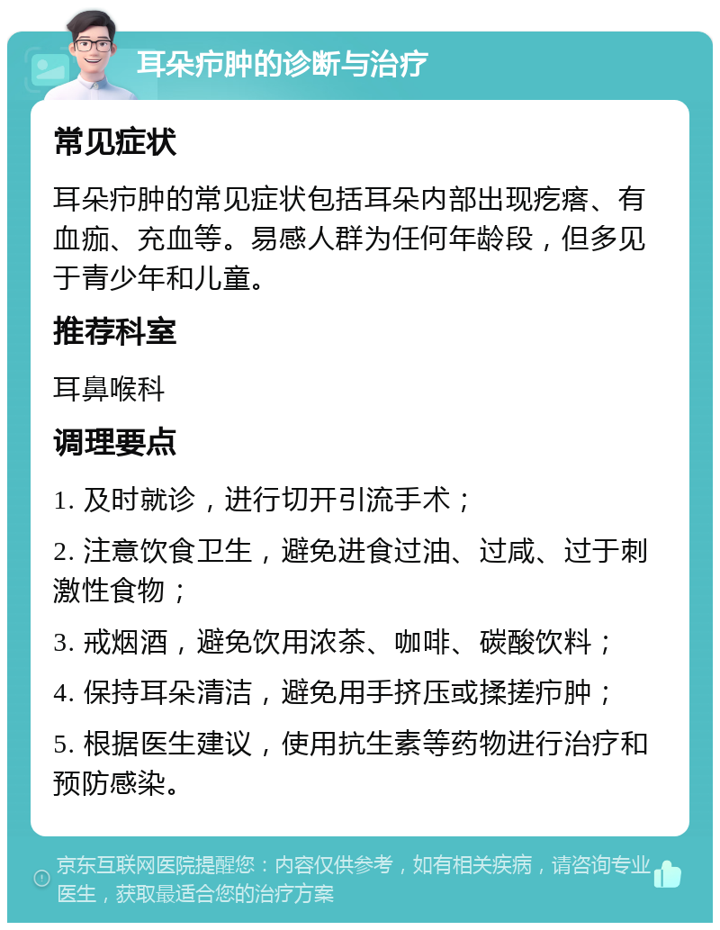 耳朵疖肿的诊断与治疗 常见症状 耳朵疖肿的常见症状包括耳朵内部出现疙瘩、有血痂、充血等。易感人群为任何年龄段，但多见于青少年和儿童。 推荐科室 耳鼻喉科 调理要点 1. 及时就诊，进行切开引流手术； 2. 注意饮食卫生，避免进食过油、过咸、过于刺激性食物； 3. 戒烟酒，避免饮用浓茶、咖啡、碳酸饮料； 4. 保持耳朵清洁，避免用手挤压或揉搓疖肿； 5. 根据医生建议，使用抗生素等药物进行治疗和预防感染。