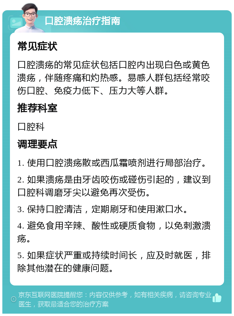 口腔溃疡治疗指南 常见症状 口腔溃疡的常见症状包括口腔内出现白色或黄色溃疡，伴随疼痛和灼热感。易感人群包括经常咬伤口腔、免疫力低下、压力大等人群。 推荐科室 口腔科 调理要点 1. 使用口腔溃疡散或西瓜霜喷剂进行局部治疗。 2. 如果溃疡是由牙齿咬伤或碰伤引起的，建议到口腔科调磨牙尖以避免再次受伤。 3. 保持口腔清洁，定期刷牙和使用漱口水。 4. 避免食用辛辣、酸性或硬质食物，以免刺激溃疡。 5. 如果症状严重或持续时间长，应及时就医，排除其他潜在的健康问题。