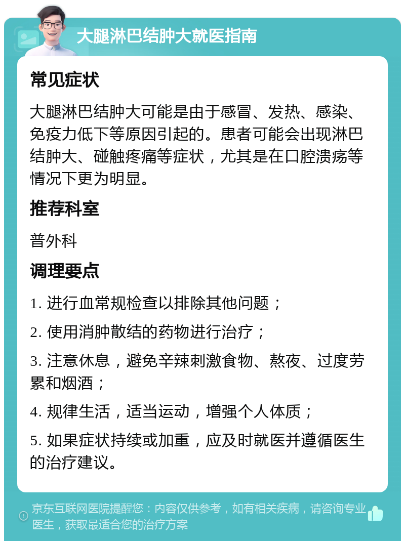 大腿淋巴结肿大就医指南 常见症状 大腿淋巴结肿大可能是由于感冒、发热、感染、免疫力低下等原因引起的。患者可能会出现淋巴结肿大、碰触疼痛等症状，尤其是在口腔溃疡等情况下更为明显。 推荐科室 普外科 调理要点 1. 进行血常规检查以排除其他问题； 2. 使用消肿散结的药物进行治疗； 3. 注意休息，避免辛辣刺激食物、熬夜、过度劳累和烟酒； 4. 规律生活，适当运动，增强个人体质； 5. 如果症状持续或加重，应及时就医并遵循医生的治疗建议。