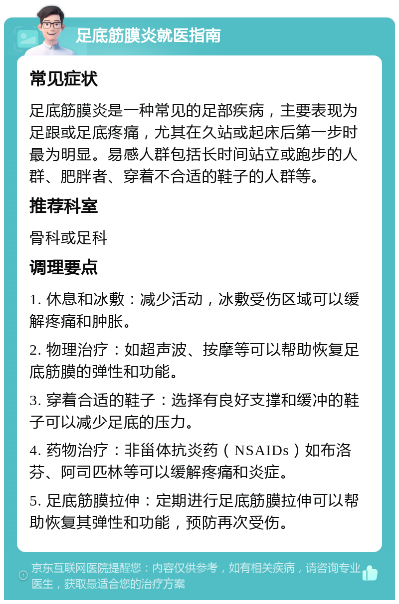 足底筋膜炎就医指南 常见症状 足底筋膜炎是一种常见的足部疾病，主要表现为足跟或足底疼痛，尤其在久站或起床后第一步时最为明显。易感人群包括长时间站立或跑步的人群、肥胖者、穿着不合适的鞋子的人群等。 推荐科室 骨科或足科 调理要点 1. 休息和冰敷：减少活动，冰敷受伤区域可以缓解疼痛和肿胀。 2. 物理治疗：如超声波、按摩等可以帮助恢复足底筋膜的弹性和功能。 3. 穿着合适的鞋子：选择有良好支撑和缓冲的鞋子可以减少足底的压力。 4. 药物治疗：非甾体抗炎药（NSAIDs）如布洛芬、阿司匹林等可以缓解疼痛和炎症。 5. 足底筋膜拉伸：定期进行足底筋膜拉伸可以帮助恢复其弹性和功能，预防再次受伤。